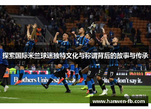探索国际米兰球迷独特文化与称谓背后的故事与传承