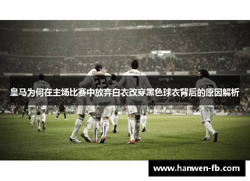 皇马为何在主场比赛中放弃白衣改穿黑色球衣背后的原因解析