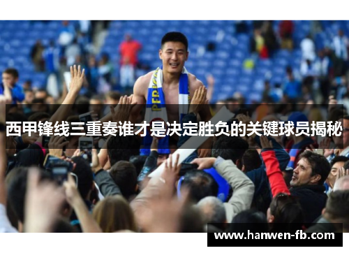 西甲锋线三重奏谁才是决定胜负的关键球员揭秘