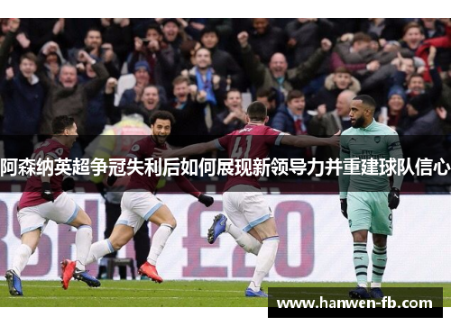 阿森纳英超争冠失利后如何展现新领导力并重建球队信心