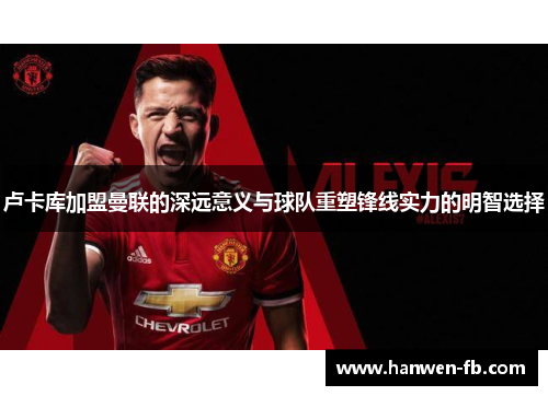 卢卡库加盟曼联的深远意义与球队重塑锋线实力的明智选择 卢卡库加盟曼联的深远意义与球队重塑锋线实力的明智选择