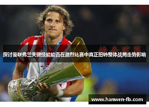 探讨曼联弗兰关键技能能否在激烈比赛中真正扭转整体战局走势影响
