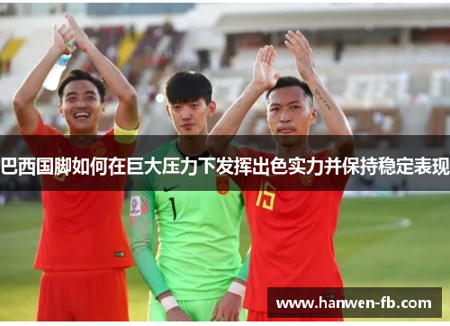 巴西国脚如何在巨大压力下发挥出色实力并保持稳定表现