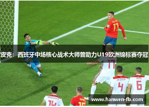 皮克：西班牙中场核心战术大师曾助力U19欧洲锦标赛夺冠