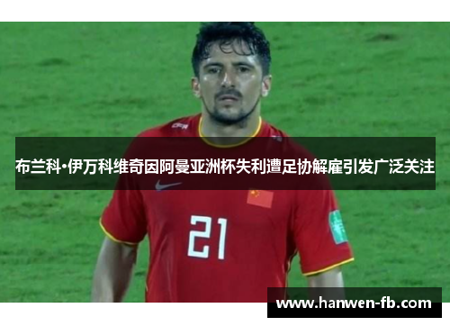 布兰科·伊万科维奇因阿曼亚洲杯失利遭足协解雇引发广泛关注 布兰科·伊万科维奇因阿曼亚洲杯失利遭足协解雇引发广泛关注