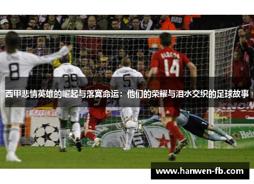 西甲悲情英雄的崛起与落寞命运：他们的荣耀与泪水交织的足球故事