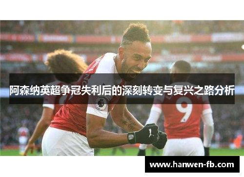 阿森纳英超争冠失利后的深刻转变与复兴之路分析