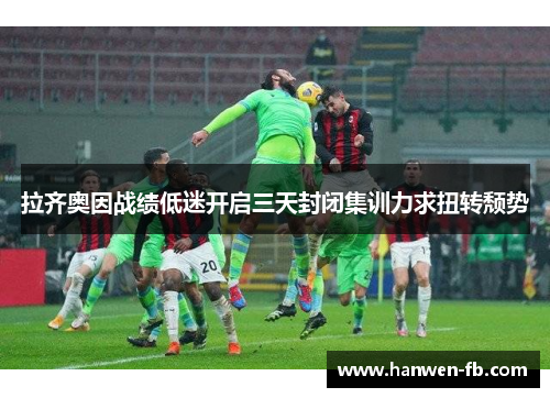 拉齐奥因战绩低迷开启三天封闭集训力求扭转颓势 拉齐奥因战绩低迷开启三天封闭集训力求扭转颓势