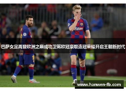 巴萨女足再登欧洲之巅成功卫冕欧冠豪取连冠荣耀开启王朝新时代