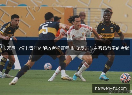 卡瓦尼与博卡青年的解放者杯征程 防守反击与主客场节奏的考验 卡瓦尼与博卡青年的解放者杯征程 防守反击与主客场节奏的考验